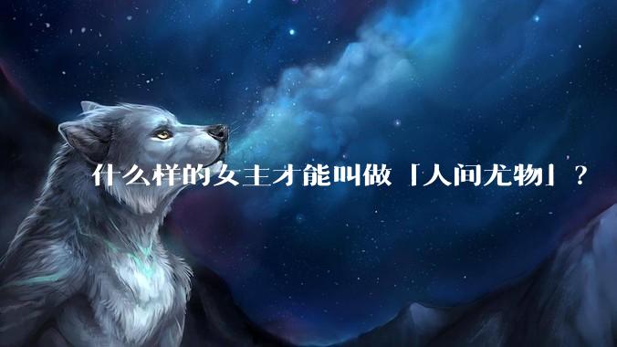 什么样的女主才能叫做「人间尤物」？